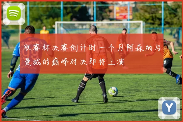 联赛杯决赛倒计时一个月阿森纳与曼城的巅峰对决即将上演