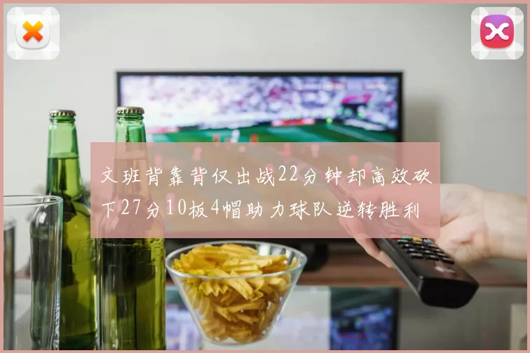文班背靠背仅出战22分钟却高效砍下27分10板4帽助力球队逆转胜利