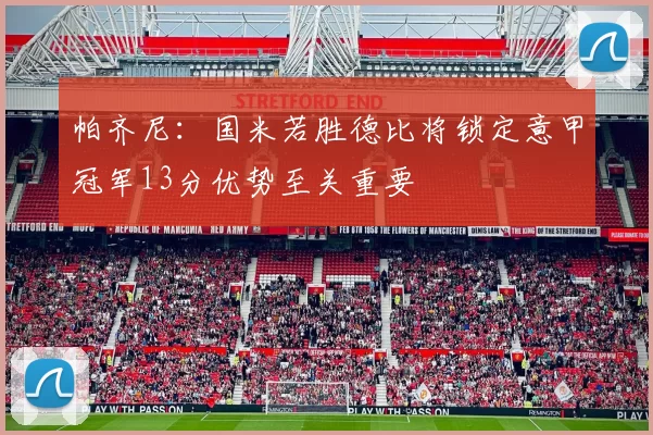 帕齐尼：国米若胜德比将锁定意甲冠军13分优势至关重要