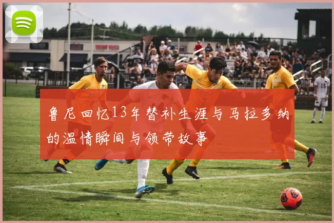 鲁尼回忆13年替补生涯与马拉多纳的温情瞬间与领带故事
