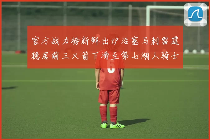 官方战力榜新鲜出炉活塞马刺雷霆稳居前三火箭下滑至第七湖人骑士表现不佳