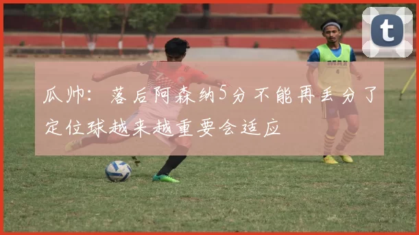 瓜帅：落后阿森纳5分不能再丢分了定位球越来越重要会适应