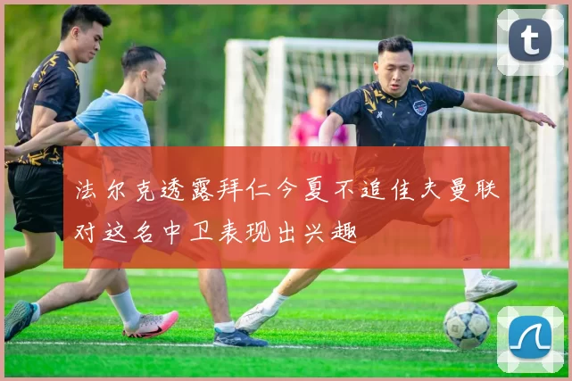 法尔克透露拜仁今夏不追佳夫曼联对这名中卫表现出兴趣
