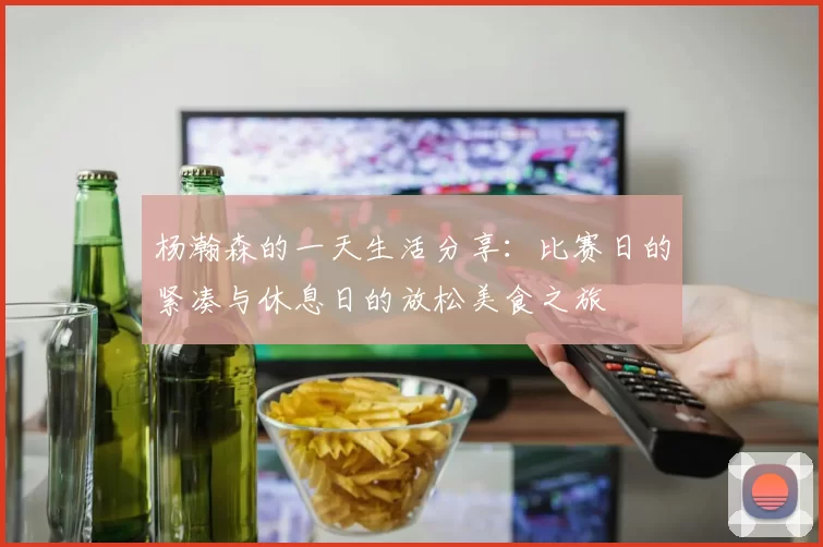 杨瀚森的一天生活分享：比赛日的紧凑与休息日的放松美食之旅