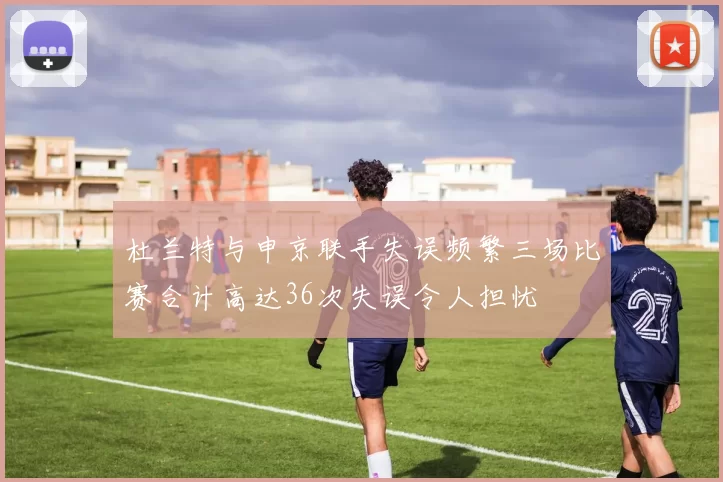 杜兰特与申京联手失误频繁三场比赛合计高达36次失误令人担忧