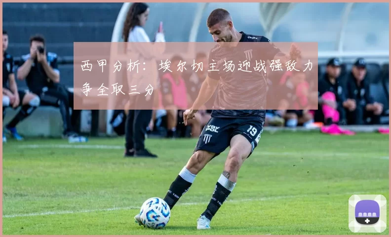西甲分析：埃尔切主场迎战强敌力争全取三分