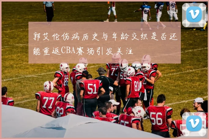 郭艾伦伤病历史与年龄交织是否还能重返CBA赛场引发关注