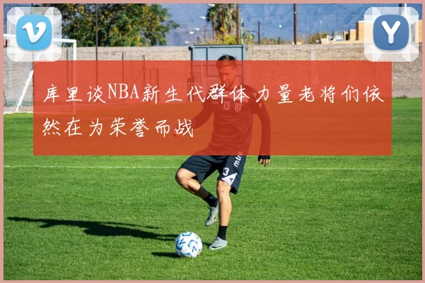 库里谈NBA新生代群体力量老将们依然在为荣誉而战