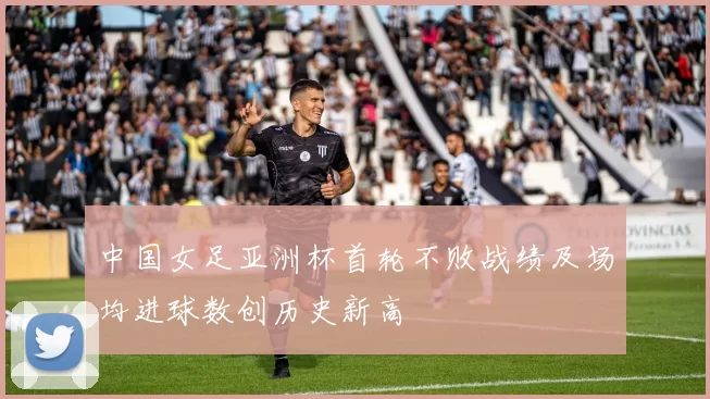 中国女足亚洲杯首轮不败战绩及场均进球数创历史新高
