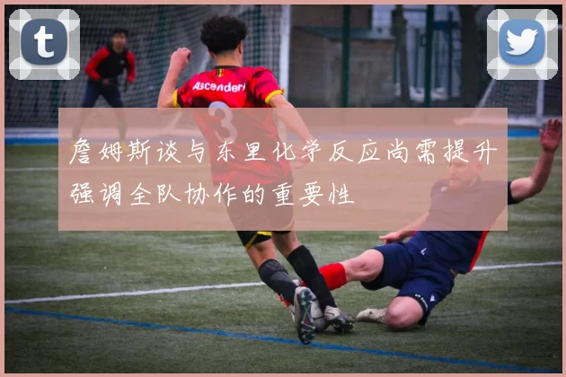 詹姆斯谈与东里化学反应尚需提升强调全队协作的重要性
