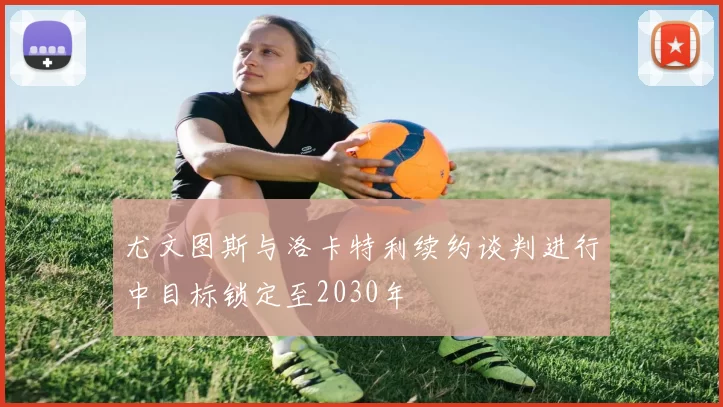 尤文图斯与洛卡特利续约谈判进行中目标锁定至2030年