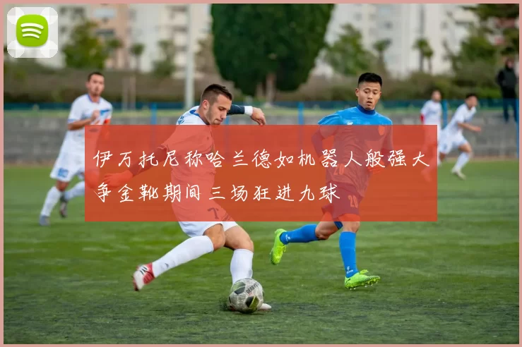 伊万托尼称哈兰德如机器人般强大争金靴期间三场狂进九球