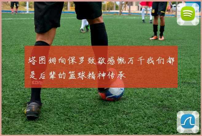 塔图姆向保罗致敬感慨万千我们都是后辈的篮球精神传承
