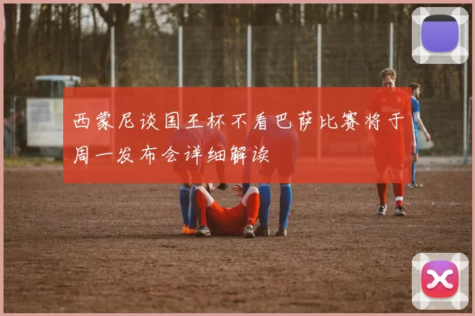 西蒙尼谈国王杯不看巴萨比赛将于周一发布会详细解读