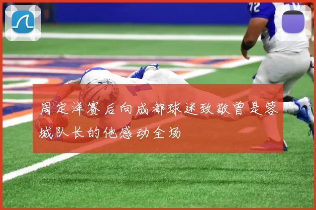 周定洋赛后向成都球迷致敬曾是蓉城队长的他感动全场