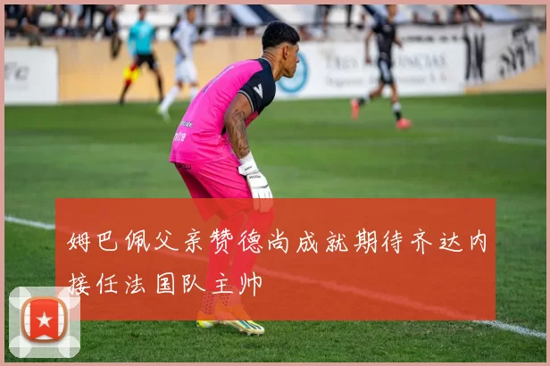姆巴佩父亲赞德尚成就期待齐达内接任法国队主帅