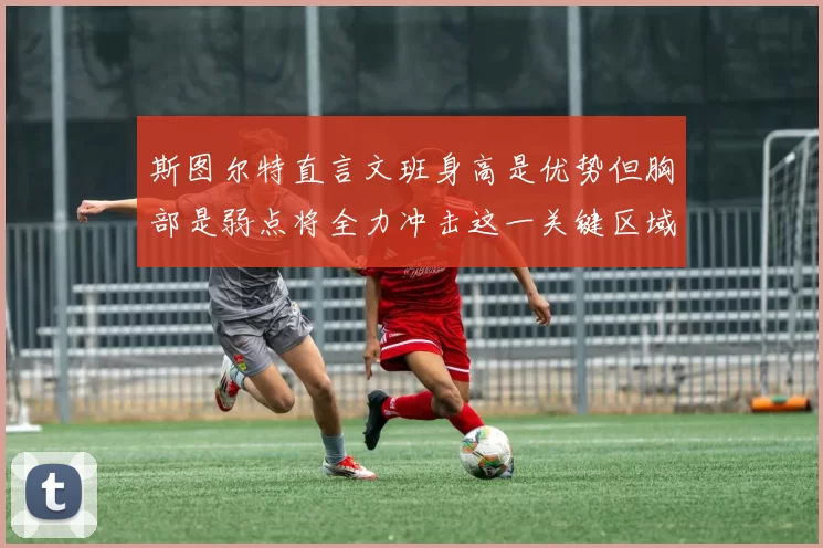 斯图尔特直言文班身高是优势但胸部是弱点将全力冲击这一关键区域
